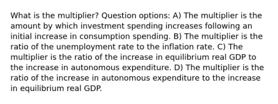 What is the multiplier? Question options: A) The multiplier is the amount by which investment spending increases following an initial increase in consumption spending. B) The multiplier is the ratio of the <a href='https://www.questionai.com/knowledge/kh7PJ5HsOk-unemployment-rate' class='anchor-knowledge'>unemployment rate</a> to the inflation rate. C) The multiplier is the ratio of the increase in equilibrium real GDP to the increase in autonomous expenditure. D) The multiplier is the ratio of the increase in autonomous expenditure to the increase in equilibrium real GDP.