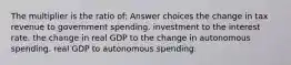 The multiplier is the ratio of: Answer choices the change in tax revenue to government spending. investment to the interest rate. the change in real GDP to the change in autonomous spending. real GDP to autonomous spending.