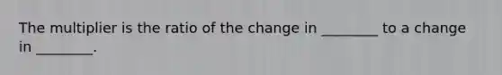 The multiplier is the ratio of the change in ________ to a change in ________.