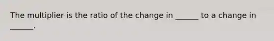 The multiplier is the ratio of the change in ______ to a change in ______.