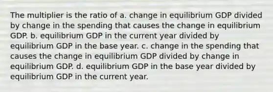 The multiplier is the ratio of a. change in equilibrium GDP divided by change in the spending that causes the change in equilibrium GDP. b. equilibrium GDP in the current year divided by equilibrium GDP in the base year. c. change in the spending that causes the change in equilibrium GDP divided by change in equilibrium GDP. d. equilibrium GDP in the base year divided by equilibrium GDP in the current year.