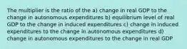 The multiplier is the ratio of the a) change in real GDP to the change in autonomous expenditures b) equilibrium level of real GDP to the change in induced expenditures c) change in induced expenditures to the change in autonomous expenditures d) change in autonomous expenditures to the change in real GDP