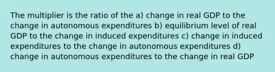 The multiplier is the ratio of the a) change in real GDP to the change in autonomous expenditures b) equilibrium level of real GDP to the change in induced expenditures c) change in induced expenditures to the change in autonomous expenditures d) change in autonomous expenditures to the change in real GDP