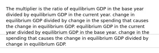 The multiplier is the ratio of equilibrium GDP in the base year divided by equilibrium GDP in the current year. change in equilibrium GDP divided by change in the spending that causes the change in equilibrium GDP. equilibrium GDP in the current year divided by equilibrium GDP in the base year. change in the spending that causes the change in equilibrium GDP divided by change in equilibrium GDP.