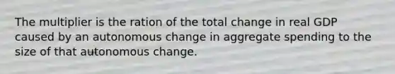 The multiplier is the ration of the total change in real GDP caused by an autonomous change in aggregate spending to the size of that autonomous change.