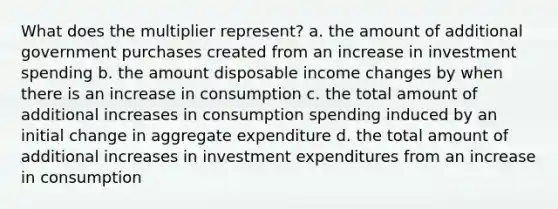 What does the multiplier represent? a. the amount of additional government purchases created from an increase in investment spending b. the amount disposable income changes by when there is an increase in consumption c. the total amount of additional increases in consumption spending induced by an initial change in aggregate expenditure d. the total amount of additional increases in investment expenditures from an increase in consumption