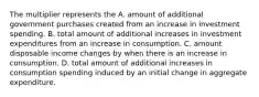 The multiplier represents the A. amount of additional government purchases created from an increase in investment spending. B. total amount of additional increases in investment expenditures from an increase in consumption. C. amount disposable income changes by when there is an increase in consumption. D. total amount of additional increases in consumption spending induced by an initial change in aggregate expenditure.