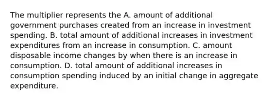 The multiplier represents the A. amount of additional government purchases created from an increase in investment spending. B. total amount of additional increases in investment expenditures from an increase in consumption. C. amount disposable income changes by when there is an increase in consumption. D. total amount of additional increases in consumption spending induced by an initial change in aggregate expenditure.