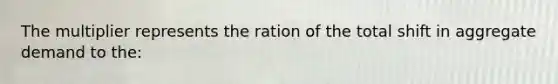 The multiplier represents the ration of the total shift in aggregate demand to the: