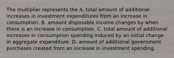 The multiplier represents the A. total amount of additional increases in investment expenditures from an increase in consumption. B. amount disposable income changes by when there is an increase in consumption. C. total amount of additional increases in consumption spending induced by an initial change in aggregate expenditure. D. amount of additional government purchases created from an increase in investment spending.