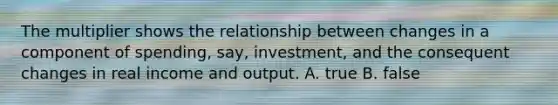 The multiplier shows the relationship between changes in a component of spending, say, investment, and the consequent changes in real income and output. A. true B. false