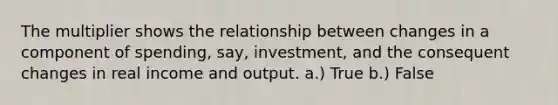 The multiplier shows the relationship between changes in a component of spending, say, investment, and the consequent changes in real income and output. a.) True b.) False