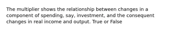 The multiplier shows the relationship between changes in a component of spending, say, investment, and the consequent changes in real income and output. True or False