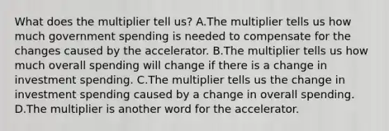 What does the multiplier tell us? A.The multiplier tells us how much government spending is needed to compensate for the changes caused by the accelerator. B.The multiplier tells us how much overall spending will change if there is a change in investment spending. C.The multiplier tells us the change in investment spending caused by a change in overall spending. D.The multiplier is another word for the accelerator.