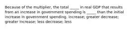 Because of the multiplier, the total _____ in real GDP that results from an increase in government spending is _____ than the initial increase in government spending. increase; greater decrease; greater increase; less decrease; less