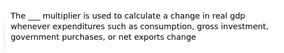 The ___ multiplier is used to calculate a change in real gdp whenever expenditures such as consumption, gross investment, government purchases, or net exports change