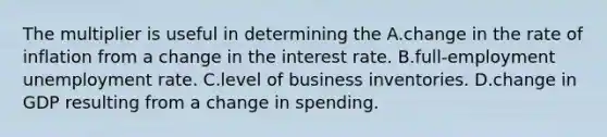 The multiplier is useful in determining the A.change in the rate of inflation from a change in the interest rate. B.full-employment unemployment rate. C.level of business inventories. D.change in GDP resulting from a change in spending.