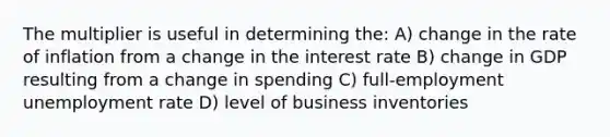 The multiplier is useful in determining the: A) change in the rate of inflation from a change in the interest rate B) change in GDP resulting from a change in spending C) full-employment unemployment rate D) level of business inventories