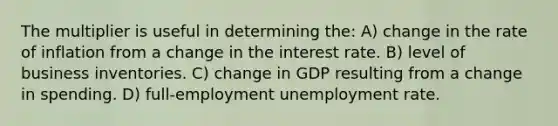 The multiplier is useful in determining the: A) change in the rate of inflation from a change in the interest rate. B) level of business inventories. C) change in GDP resulting from a change in spending. D) full-employment unemployment rate.