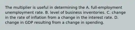 The multiplier is useful in determining the A. full-employment unemployment rate. B. level of business inventories. C. change in the rate of inflation from a change in the interest rate. D. change in GDP resulting from a change in spending.