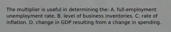 The multiplier is useful in determining the: A. full-employment <a href='https://www.questionai.com/knowledge/kh7PJ5HsOk-unemployment-rate' class='anchor-knowledge'>unemployment rate</a>. B. level of business inventories. C. rate of inflation. D. change in GDP resulting from a change in spending.