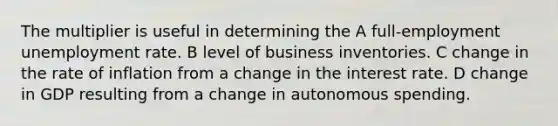 The multiplier is useful in determining the A full-employment unemployment rate. B level of business inventories. C change in the rate of inflation from a change in the interest rate. D change in GDP resulting from a change in autonomous spending.