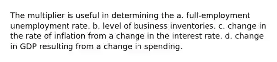 The multiplier is useful in determining the a. full-employment unemployment rate. b. level of business inventories. c. change in the rate of inflation from a change in the interest rate. d. change in GDP resulting from a change in spending.