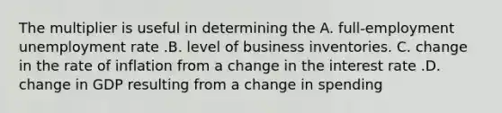 The multiplier is useful in determining the A. full-employment unemployment rate .B. level of business inventories. C. change in the rate of inflation from a change in the interest rate .D. change in GDP resulting from a change in spending