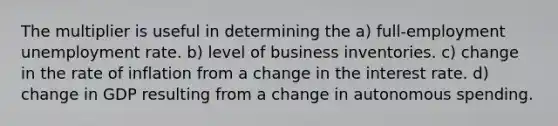 The multiplier is useful in determining the a) full-employment <a href='https://www.questionai.com/knowledge/kh7PJ5HsOk-unemployment-rate' class='anchor-knowledge'>unemployment rate</a>. b) level of business inventories. c) change in the rate of inflation from a change in the interest rate. d) change in GDP resulting from a change in autonomous spending.