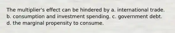 The multiplier's effect can be hindered by a. international trade. b. consumption and investment spending. c. government debt. d. the marginal propensity to consume.