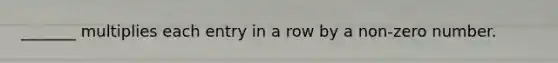 _______ multiplies each entry in a row by a non-zero number.