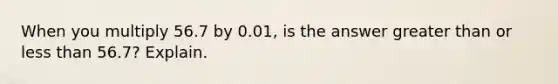 When you multiply 56.7 by 0.01, is the answer greater than or less than 56.7? Explain.