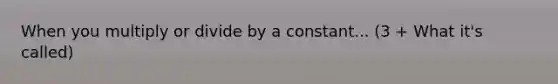 When you multiply or divide by a constant... (3 + What it's called)