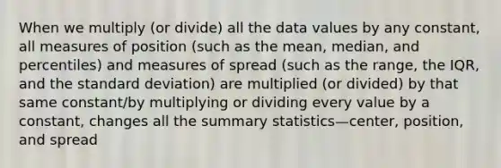 When we multiply (or divide) all the data values by any constant, all measures of position (such as the mean, median, and percentiles) and measures of spread (such as the range, the IQR, and the <a href='https://www.questionai.com/knowledge/kqGUr1Cldy-standard-deviation' class='anchor-knowledge'>standard deviation</a>) are multiplied (or divided) by that same constant/by multiplying or dividing every value by a constant, changes all the summary statistics—center, position, and spread