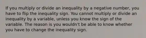 If you multiply or divide an inequality by a negative number, you have to flip the inequality sign. You cannot multiply or divide an inequality by a variable, unless you know the sign of the variable. The reason is you wouldn't be able to know whether you have to change the inequality sign.