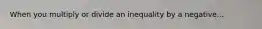 When you multiply or divide an inequality by a negative...