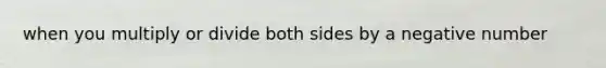 when you multiply or divide both sides by a negative number