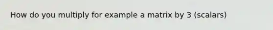 How do you multiply for example a matrix by 3 (scalars)