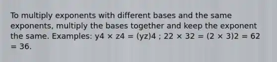 To multiply exponents with different bases and the same exponents, multiply the bases together and keep the exponent the same. Examples: y4 × z4 = (yz)4 ; 22 × 32 = (2 × 3)2 = 62 = 36.