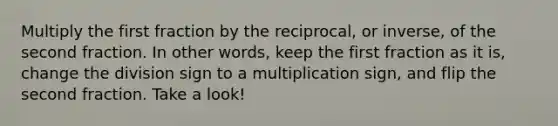 Multiply the first fraction by the reciprocal, or inverse, of the second fraction. In other words, keep the first fraction as it is, change the division sign to a multiplication sign, and flip the second fraction. Take a look!