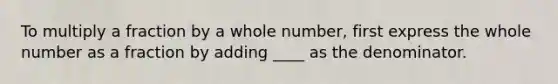 To multiply a fraction by a whole number, first express the whole number as a fraction by adding ____ as the denominator.