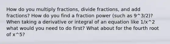 How do you multiply fractions, divide fractions, and add fractions? How do you find a fraction power (such as 9^3/2)? When taking a derivative or integral of an equation like 1/x^2 what would you need to do first? What about for the fourth root of x^5?