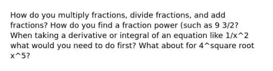 How do you multiply fractions, divide fractions, and add fractions? How do you find a fraction power (such as 9 3/2? When taking a derivative or integral of an equation like 1/x^2 what would you need to do first? What about for 4^square root x^5?