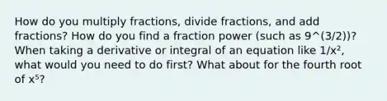 How do you multiply fractions, divide fractions, and add fractions? How do you find a fraction power (such as 9^(3/2))? When taking a derivative or integral of an equation like 1/x², what would you need to do first? What about for the fourth root of x⁵?