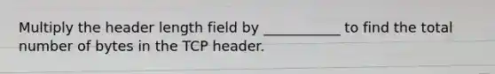 Multiply the header length field by ___________ to find the total number of bytes in the TCP header.