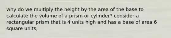 why do we multiply the height by the area of the base to calculate the volume of a prism or cylinder? consider a rectangular prism that is 4 units high and has a base of area 6 square units,