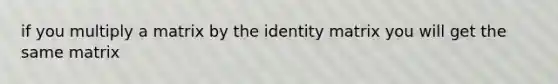 if you multiply a matrix by the identity matrix you will get the same matrix