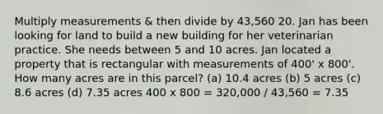 Multiply measurements & then divide by 43,560 20. Jan has been looking for land to build a new building for her veterinarian practice. She needs between 5 and 10 acres. Jan located a property that is rectangular with measurements of 400' x 800'. How many acres are in this parcel? (a) 10.4 acres (b) 5 acres (c) 8.6 acres (d) 7.35 acres 400 x 800 = 320,000 / 43,560 = 7.35