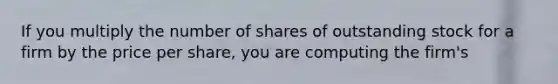 If you multiply the number of shares of outstanding stock for a firm by the price per share, you are computing the firm's