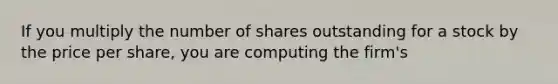 If you multiply the number of shares outstanding for a stock by the price per share, you are computing the firm's